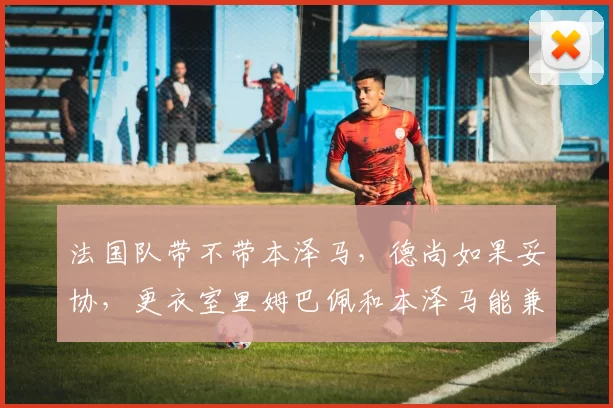 法国队带不带本泽马，德尚如果妥协，更衣室里姆巴佩和本泽马能兼容吗